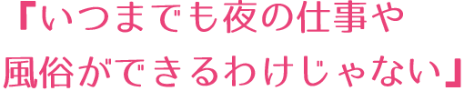 「いつまでも夜の仕事や風俗ができるわけじゃない」